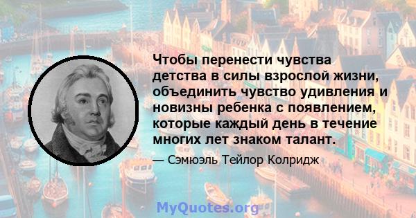 Чтобы перенести чувства детства в силы взрослой жизни, объединить чувство удивления и новизны ребенка с появлением, которые каждый день в течение многих лет знаком талант.