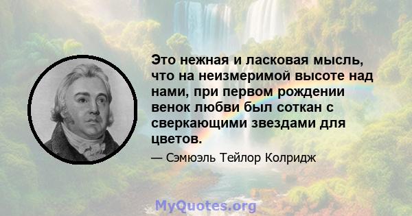 Это нежная и ласковая мысль, что на неизмеримой высоте над нами, при первом рождении венок любви был соткан с сверкающими звездами для цветов.