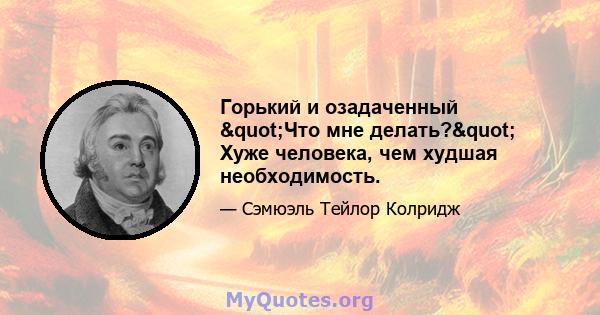 Горький и озадаченный "Что мне делать?" Хуже человека, чем худшая необходимость.