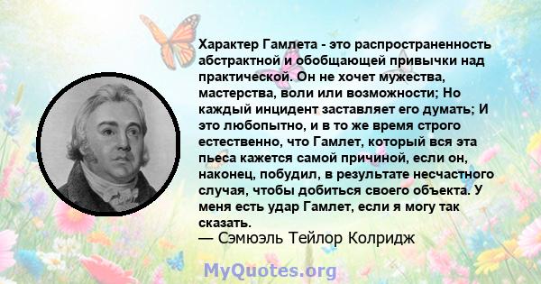 Характер Гамлета - это распространенность абстрактной и обобщающей привычки над практической. Он не хочет мужества, мастерства, воли или возможности; Но каждый инцидент заставляет его думать; И это любопытно, и в то же