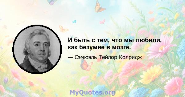 И быть с тем, что мы любили, как безумие в мозге.