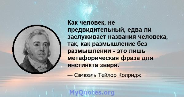 Как человек, не предвидительный, едва ли заслуживает названия человека, так, как размышление без размышлений - это лишь метафорическая фраза для инстинкта зверя.