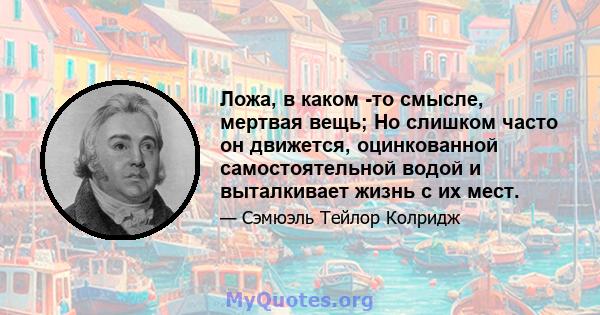 Ложа, в каком -то смысле, мертвая вещь; Но слишком часто он движется, оцинкованной самостоятельной водой и выталкивает жизнь с их мест.