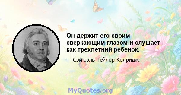 Он держит его своим сверкающим глазом и слушает как трехлетний ребенок.