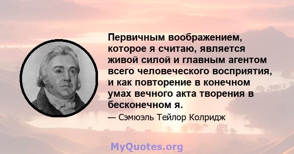 Первичным воображением, которое я считаю, является живой силой и главным агентом всего человеческого восприятия, и как повторение в конечном умах вечного акта творения в бесконечном я.