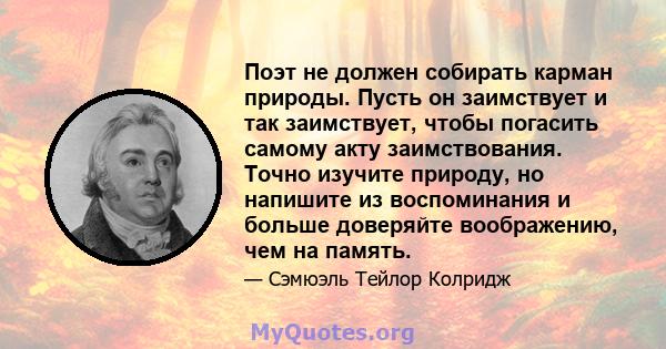 Поэт не должен собирать карман природы. Пусть он заимствует и так заимствует, чтобы погасить самому акту заимствования. Точно изучите природу, но напишите из воспоминания и больше доверяйте воображению, чем на память.