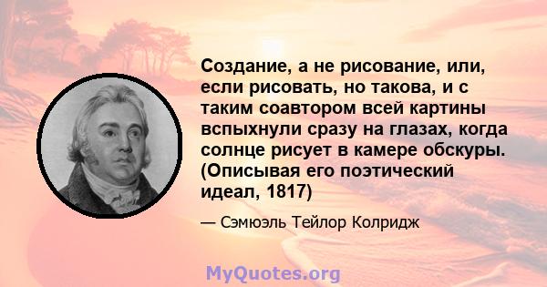 Создание, а не рисование, или, если рисовать, но такова, и с таким соавтором всей картины вспыхнули сразу на глазах, когда солнце рисует в камере обскуры. (Описывая его поэтический идеал, 1817)