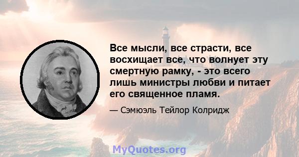 Все мысли, все страсти, все восхищает все, что волнует эту смертную рамку, - это всего лишь министры любви и питает его священное пламя.