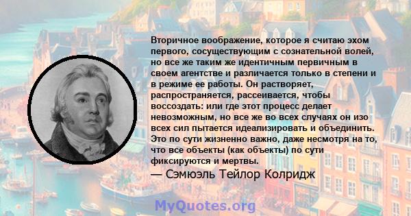 Вторичное воображение, которое я считаю эхом первого, сосуществующим с сознательной волей, но все же таким же идентичным первичным в своем агентстве и различается только в степени и в режиме ее работы. Он растворяет,