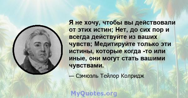 Я не хочу, чтобы вы действовали от этих истин; Нет, до сих пор и всегда действуйте из ваших чувств; Медитируйте только эти истины, которые когда -то или иные, они могут стать вашими чувствами.