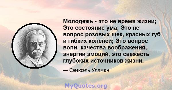 Молодежь - это не время жизни; Это состояние ума; Это не вопрос розовых щек, красных губ и гибких коленей; Это вопрос воли, качества воображения, энергии эмоций, это свежесть глубоких источников жизни.