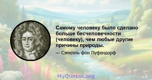 Самому человеку было сделано больше бесчеловечности (человеку), чем любые другие причины природы.