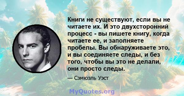 Книги не существуют, если вы не читаете их. И это двухсторонний процесс - вы пишете книгу, когда читаете ее, и заполняете пробелы. Вы обнаруживаете это, и вы соединяете следы, и без того, чтобы вы это не делали, они