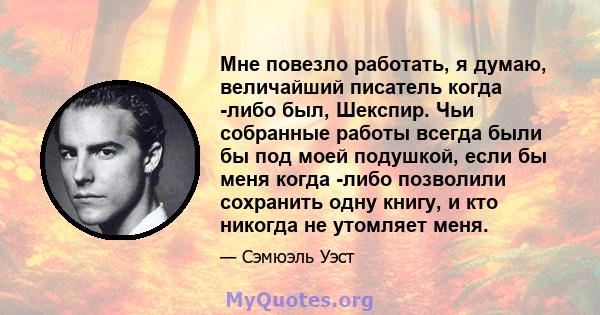 Мне повезло работать, я думаю, величайший писатель когда -либо был, Шекспир. Чьи собранные работы всегда были бы под моей подушкой, если бы меня когда -либо позволили сохранить одну книгу, и кто никогда не утомляет меня.