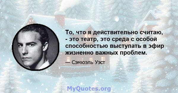 То, что я действительно считаю, - это театр, это среда с особой способностью выступать в эфир жизненно важных проблем.