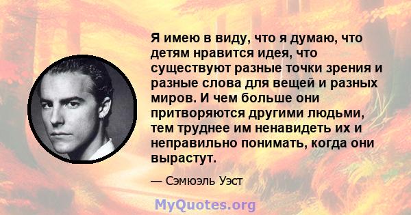 Я имею в виду, что я думаю, что детям нравится идея, что существуют разные точки зрения и разные слова для вещей и разных миров. И чем больше они притворяются другими людьми, тем труднее им ненавидеть их и неправильно