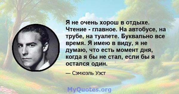 Я не очень хорош в отдыхе. Чтение - главное. На автобусе, на трубе, на туалете. Буквально все время. Я имею в виду, я не думаю, что есть момент дня, когда я бы не стал, если бы я остался один.