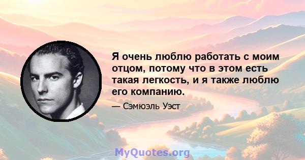 Я очень люблю работать с моим отцом, потому что в этом есть такая легкость, и я также люблю его компанию.