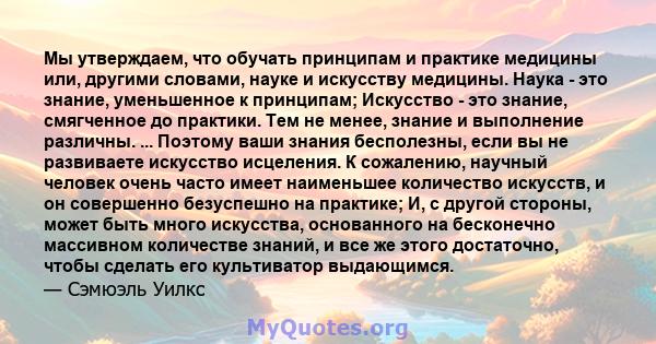 Мы утверждаем, что обучать принципам и практике медицины или, другими словами, науке и искусству медицины. Наука - это знание, уменьшенное к принципам; Искусство - это знание, смягченное до практики. Тем не менее,