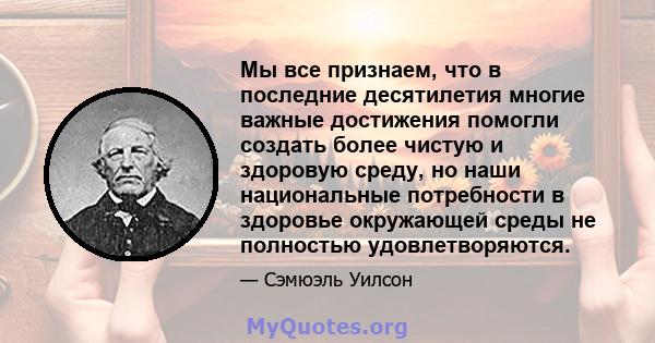 Мы все признаем, что в последние десятилетия многие важные достижения помогли создать более чистую и здоровую среду, но наши национальные потребности в здоровье окружающей среды не полностью удовлетворяются.