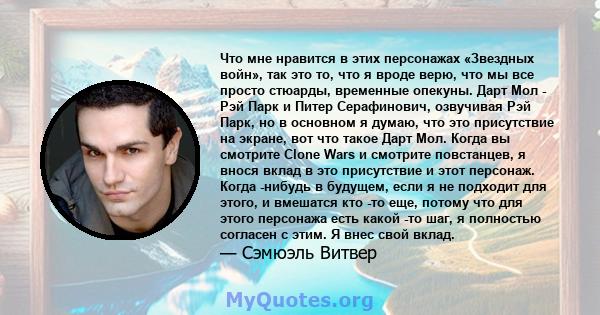 Что мне нравится в этих персонажах «Звездных войн», так это то, что я вроде верю, что мы все просто стюарды, временные опекуны. Дарт Мол - Рэй Парк и Питер Серафинович, озвучивая Рэй Парк, но в основном я думаю, что это 