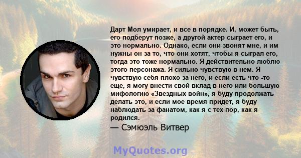 Дарт Мол умирает, и все в порядке. И, может быть, его подберут позже, а другой актер сыграет его, и это нормально. Однако, если они звонят мне, и им нужны он за то, что они хотят, чтобы я сыграл его, тогда это тоже