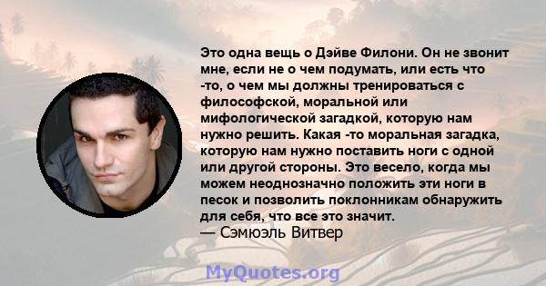 Это одна вещь о Дэйве Филони. Он не звонит мне, если не о чем подумать, или есть что -то, о чем мы должны тренироваться с философской, моральной или мифологической загадкой, которую нам нужно решить. Какая -то моральная 