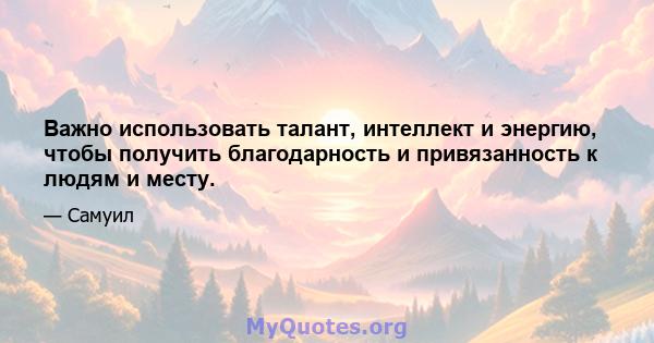 Важно использовать талант, интеллект и энергию, чтобы получить благодарность и привязанность к людям и месту.