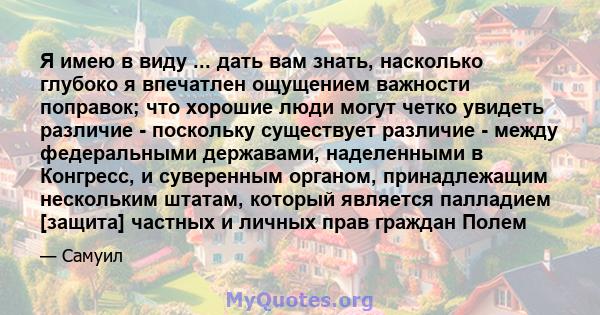 Я имею в виду ... дать вам знать, насколько глубоко я впечатлен ощущением важности поправок; что хорошие люди могут четко увидеть различие - поскольку существует различие - между федеральными державами, наделенными в