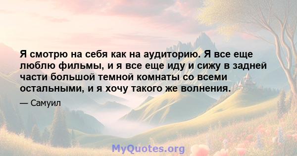 Я смотрю на себя как на аудиторию. Я все еще люблю фильмы, и я все еще иду и сижу в задней части большой темной комнаты со всеми остальными, и я хочу такого же волнения.