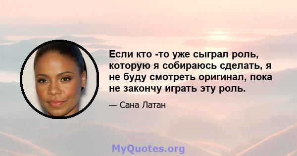 Если кто -то уже сыграл роль, которую я собираюсь сделать, я не буду смотреть оригинал, пока не закончу играть эту роль.