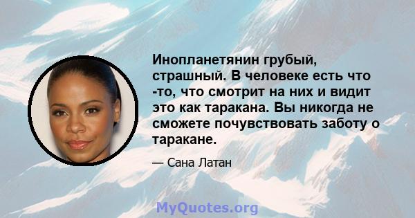 Инопланетянин грубый, страшный. В человеке есть что -то, что смотрит на них и видит это как таракана. Вы никогда не сможете почувствовать заботу о таракане.