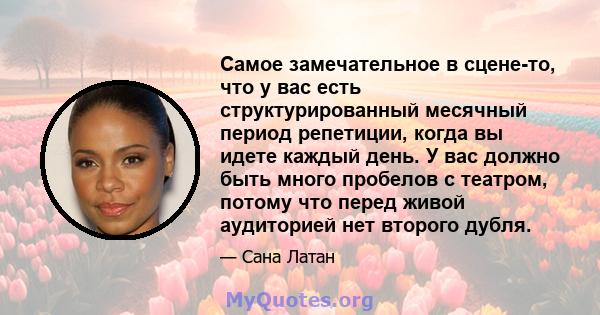 Самое замечательное в сцене-то, что у вас есть структурированный месячный период репетиции, когда вы идете каждый день. У вас должно быть много пробелов с театром, потому что перед живой аудиторией нет второго дубля.