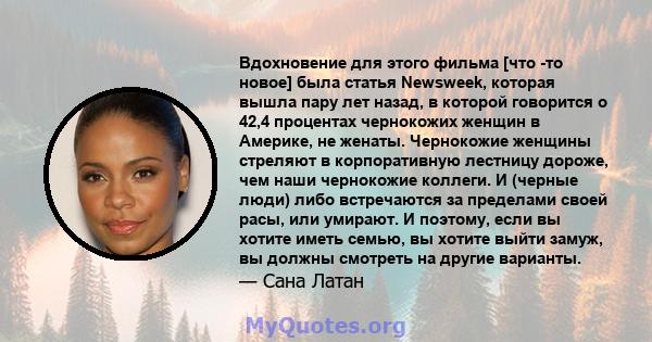 Вдохновение для этого фильма [что -то новое] была статья Newsweek, которая вышла пару лет назад, в которой говорится о 42,4 процентах чернокожих женщин в Америке, не женаты. Чернокожие женщины стреляют в корпоративную