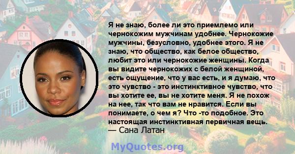Я не знаю, более ли это приемлемо или чернокожим мужчинам удобнее. Чернокожие мужчины, безусловно, удобнее этого. Я не знаю, что общество, как белое общество, любит это или чернокожие женщины. Когда вы видите чернокожих 