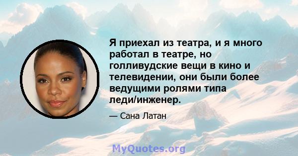 Я приехал из театра, и я много работал в театре, но голливудские вещи в кино и телевидении, они были более ведущими ролями типа леди/инженер.