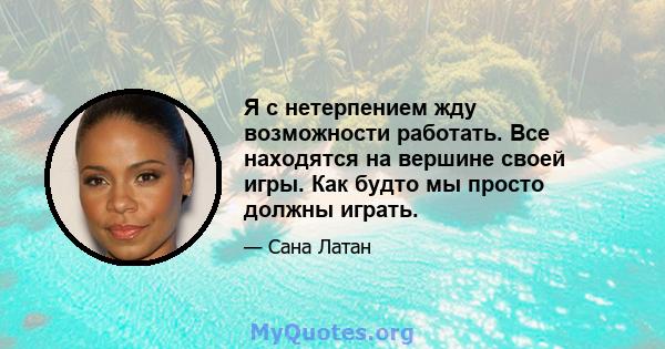 Я с нетерпением жду возможности работать. Все находятся на вершине своей игры. Как будто мы просто должны играть.