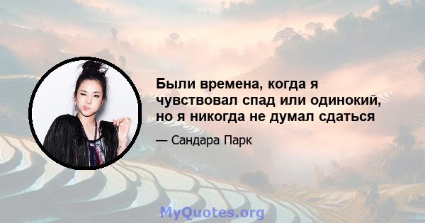 Были времена, когда я чувствовал спад или одинокий, но я никогда не думал сдаться