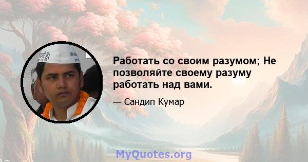 Работать со своим разумом; Не позволяйте своему разуму работать над вами.