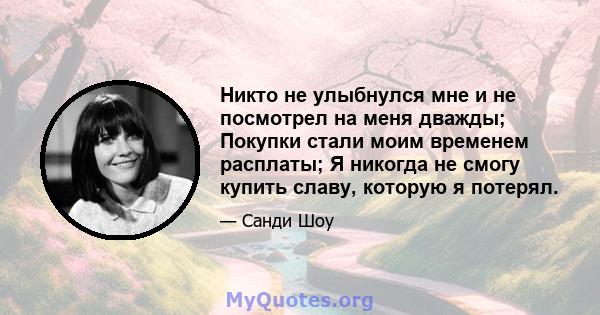 Никто не улыбнулся мне и не посмотрел на меня дважды; Покупки стали моим временем расплаты; Я никогда не смогу купить славу, которую я потерял.