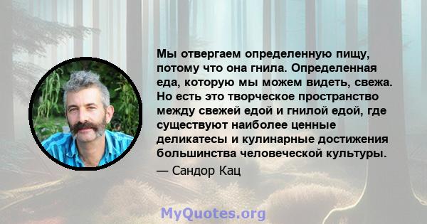 Мы отвергаем определенную пищу, потому что она гнила. Определенная еда, которую мы можем видеть, свежа. Но есть это творческое пространство между свежей едой и гнилой едой, где существуют наиболее ценные деликатесы и