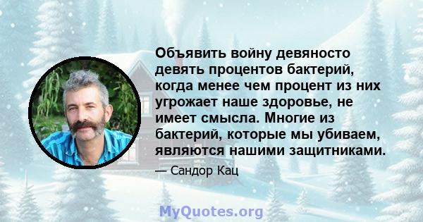 Объявить войну девяносто девять процентов бактерий, когда менее чем процент из них угрожает наше здоровье, не имеет смысла. Многие из бактерий, которые мы убиваем, являются нашими защитниками.