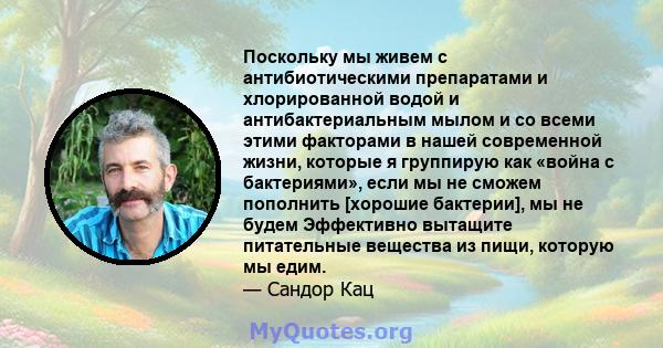 Поскольку мы живем с антибиотическими препаратами и хлорированной водой и антибактериальным мылом и со всеми этими факторами в нашей современной жизни, которые я группирую как «война с бактериями», если мы не сможем