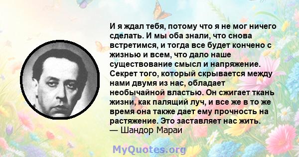 И я ждал тебя, потому что я не мог ничего сделать. И мы оба знали, что снова встретимся, и тогда все будет кончено с жизнью и всем, что дало наше существование смысл и напряжение. Секрет того, который скрывается между