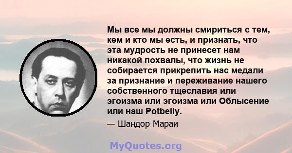 Мы все мы должны смириться с тем, кем и кто мы есть, и признать, что эта мудрость не принесет нам никакой похвалы, что жизнь не собирается прикрепить нас медали за признание и переживание нашего собственного тщеславия