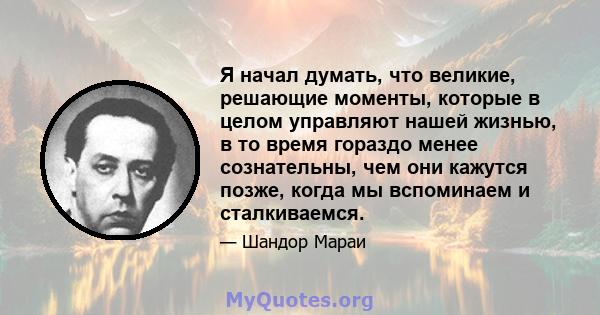 Я начал думать, что великие, решающие моменты, которые в целом управляют нашей жизнью, в то время гораздо менее сознательны, чем они кажутся позже, когда мы вспоминаем и сталкиваемся.