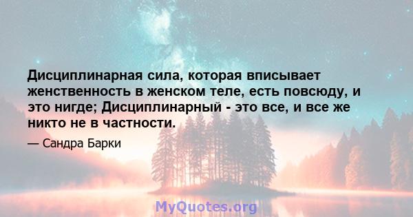 Дисциплинарная сила, которая вписывает женственность в женском теле, есть повсюду, и это нигде; Дисциплинарный - это все, и все же никто не в частности.