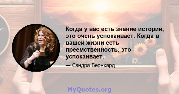 Когда у вас есть знание истории, это очень успокаивает. Когда в вашей жизни есть преемственность, это успокаивает.