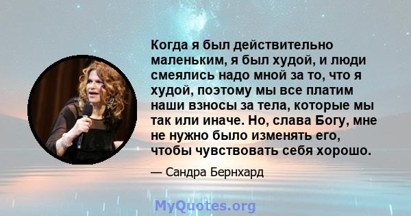 Когда я был действительно маленьким, я был худой, и люди смеялись надо мной за то, что я худой, поэтому мы все платим наши взносы за тела, которые мы так или иначе. Но, слава Богу, мне не нужно было изменять его, чтобы