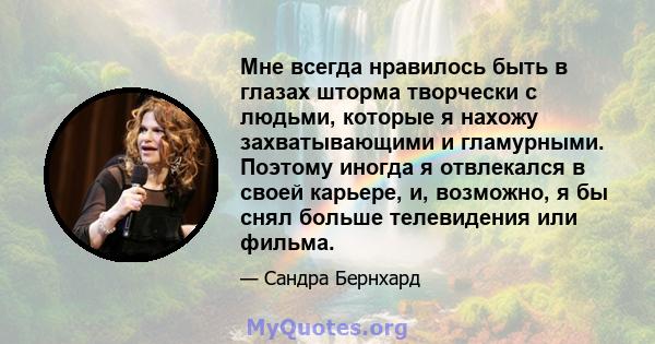 Мне всегда нравилось быть в глазах шторма творчески с людьми, которые я нахожу захватывающими и гламурными. Поэтому иногда я отвлекался в своей карьере, и, возможно, я бы снял больше телевидения или фильма.